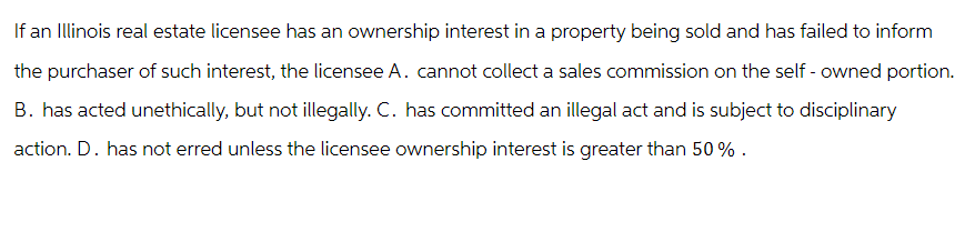 If an Illinois real estate licensee has an ownership interest in a property being sold and has failed to inform
the purchaser of such interest, the licensee A. cannot collect a sales commission on the self-owned portion.
B. has acted unethically, but not illegally. C. has committed an illegal act and is subject to disciplinary
action. D. has not erred unless the licensee ownership interest is greater than 50%.