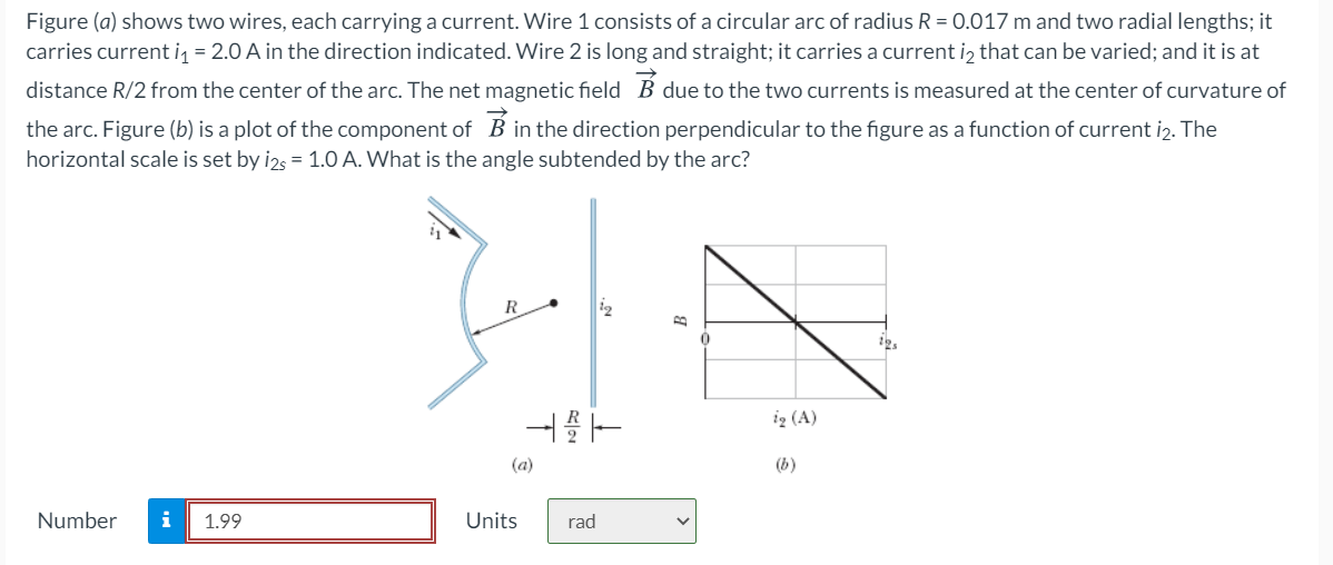 Figure (a) shows two wires, each carrying a current. Wire 1 consists of a circular arc of radius R = 0.017 m and two radial lengths; it
carries current i₁ = 2.0 A in the direction indicated. Wire 2 is long and straight; it carries a current is that can be varied; and it is at
distance R/2 from the center of the arc. The net magnetic field B due to the two currents is measured at the center of curvature of
the arc. Figure (b) is a plot of the component of B in the direction perpendicular to the figure as a function of current i2. The
horizontal scale is set by i2s = 1.0 A. What is the angle subtended by the arc?
Number i 1.99
421
(a)
Units
rad
B
V
0
ią (A)
125