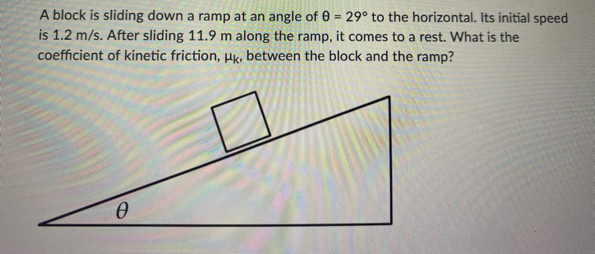 A block is sliding down a ramp at an angle of 0 = 29° to the horizontal. Its initial speed
is 1.2 m/s. After sliding 11.9 m along the ramp, it comes to a rest. What is the
coefficient of kinetic friction, uk, between the block and the ramp?
Ꮎ