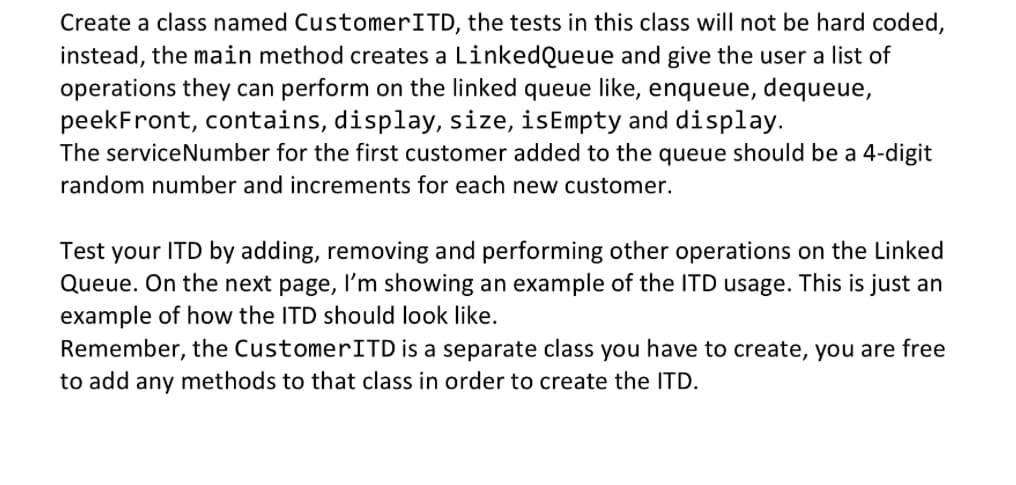 Create a class named CustomerITD, the tests in this class will not be hard coded,
instead, the main method creates a LinkedQueue and give the user a list of
operations they can perform on the linked queue like, enqueue, dequeue,
peekFront, contains, display, size, isEmpty and display.
The serviceNumber for the first customer added to the queue should be a 4-digit
random number and increments for each new customer.
Test your ITD by adding, removing and performing other operations on the Linked
Queue. On the next page, I'm showing an example of the ITD usage. This is just an
example of how the ITD should look like.
Remember, the Customer ITD is a separate class you have to create, you are free
to add any methods to that class in order to create the ITD.