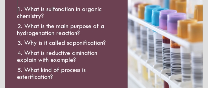 1. What is sulfonation in organic
chemistry?
2. What is the main purpose of a
hydrogenation reaction?
3. Why is it called saponification?
4. What is reductive amination
explain with example?
5. What kind of process is
esterification?
