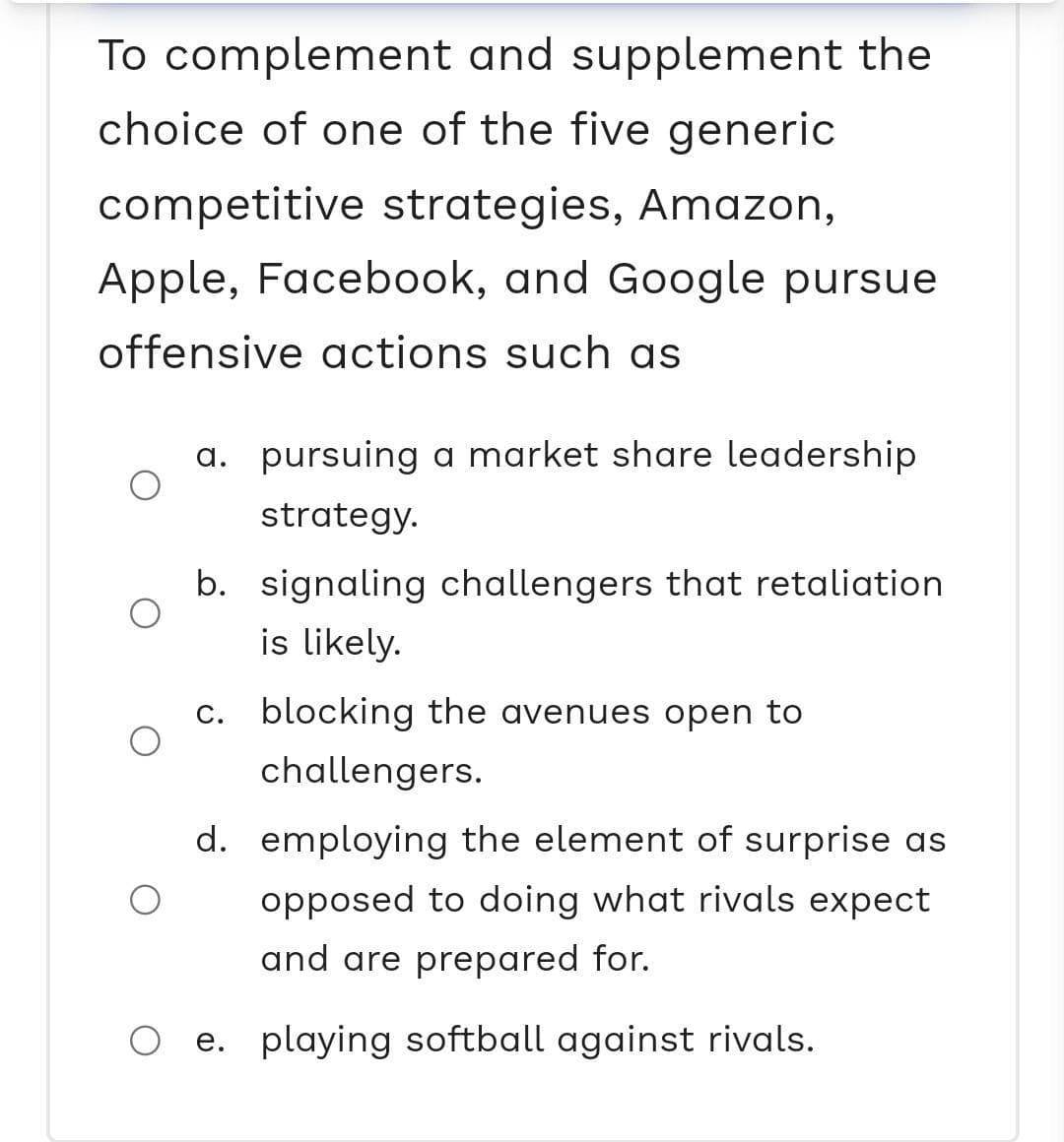 To complement and supplement the
choice of one of the five generic
competitive strategies, Amazon,
Apple, Facebook, and Google pursue
offensive actions such as
a. pursuing a market share leadership
strategy.
b. signaling challengers that retaliation
is likely.
c. blocking the avenues open to
challengers.
d. employing the element of surprise as
opposed to doing what rivals expect
and are prepared for.
e. playing softball against rivals.