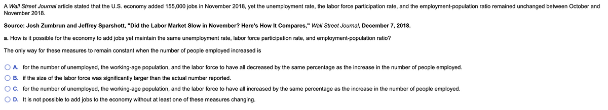 A Wall Street Journal article stated that the U.S. economy added 155,000 jobs in November 2018, yet the unemployment rate, the labor force participation rate, and the employment-population ratio remained unchanged between October and
November 2018.
Source: Josh Zumbrun and Jeffrey Sparshott, "Did the Labor Market Slow in November? Here's How It Compares," Wall Street Journal, December 7, 2018.
a. How is it possible for the economy to add jobs yet maintain the same unemployment rate, labor force participation rate, and employment-population ratio?
The only way for these measures to remain constant when the number of people employed increased is
A. for the number of unemployed, the working-age population, and the labor force to have all decreased by the same percentage as the increase in the number of people employed.
B. if the size of the labor force was significantly larger than the actual number reported.
C. for the number of unemployed, the working-age population, and the labor force to have all increased by the same percentage as the increase in the number of people employed.
D. It is not possible to add jobs to the economy without at least one of these measures changing.