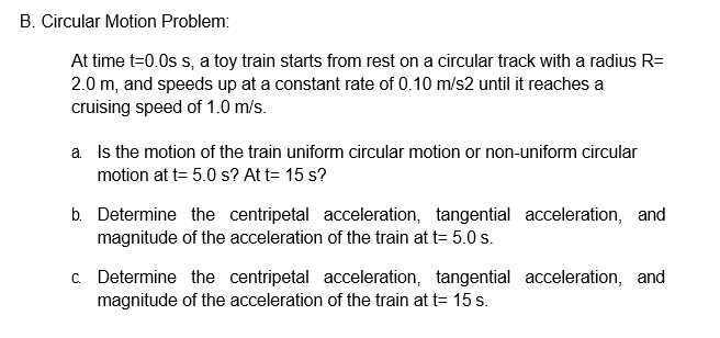 B. Circular Motion Problem:
At time t=0.0s s, a toy train starts from rest on a circular track with a radius R=
2.0 m, and speeds up at a constant rate of 0.10 m/s2 until it reaches a
cruising speed of 1.0 m/s.
a Is the motion of the train uniform circular motion or non-uniform circular
motion at t= 5.0 s? At t= 15 s?
b. Determine the centripetal acceleration, tangential acceleration, and
magnitude of the acceleration of the train at t= 5.0 s.
C Determine the centripetal acceleration, tangential acceleration, and
magnitude of the acceleration of the train at t= 15 s.
