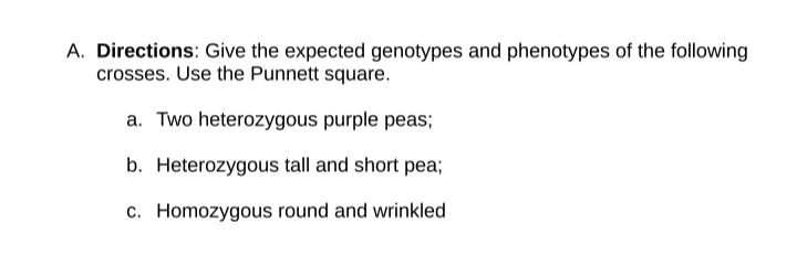 A. Directions: Give the expected genotypes and phenotypes of the following
crosses. Use the Punnett square.
a. Two heterozygous purple peas;
b. Heterozygous tall and short pea;
c. Homozygous round and wrinkled
