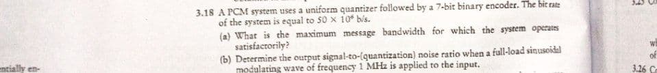 3.18 A PCM system uses a uniform quantizer followed by a 7-bit binary encoder. The bit rate
of the system is equal to 50 x 10 bis.
(a) What is the maximum message bandwidth for which the system operates
satisfactorily?
(b) Determine the output signal-to-(quantization) noise ratio when a full-load sinusoidal
modulating wave of frequency 1 MHz is applied to the input.
of
entially en-
3.26 C
