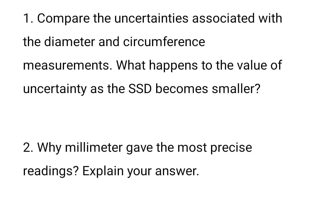 1. Compare the uncertainties associated with
the diameter and circumference
measurements. What happens to the value of
uncertainty as the SSD becomes smaller?
2. Why millimeter gave the most precise
readings? Explain your answer.