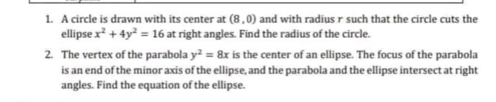 1. A circle is drawn with its center at (8,0) and with radius r such that the circle cuts the
ellipse x² + 4y² = 16 at right angles. Find the radius of the circle.
2. The vertex of the parabola y² = 8x is the center of an ellipse. The focus of the parabola
is an end of the minor axis of the ellipse, and the parabola and the ellipse intersect at right
angles. Find the equation of the ellipse.