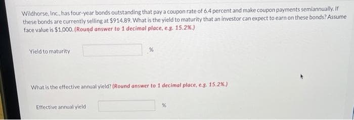 Wildhorse, Inc., has four-year bonds outstanding that pay a coupon rate of 6.4 percent and make coupon payments semiannually. If
these bonds are currently selling at $914.89. What is the yield to maturity that an investor can expect to earn on these bonds? Assume
face value is $1,000. (Round answer to 1 decimal place, e.g. 15.2 %.)
Yield to maturity
%
What is the effective annual yield? (Round answer to 1 decimal place, e.g. 15.2 %.)
Effective annual yield
%