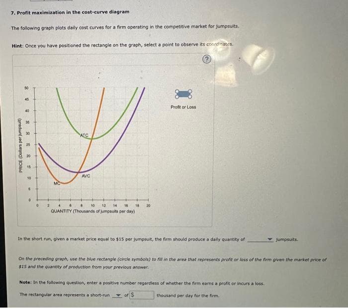 7. Profit maximization in the cost-curve diagram
The following graph plots daily cost curves for a firm operating in the competitive market for jumpsuits.
Hint: Once you have positioned the rectangle on the graph, select a point to observe its coordinates.
PRICE (Dollars per jumpsuit)
50
45
40
35
30
25
20
15
10
6
0
+
0
2
MC
ATC
6
AVC
4
8
10 12
14 16 18
QUANTITY (Thousands of jumpsuits per day)
20
Profit or Loss
In the short run, given a market price equal to $15 per jumpsuit, the firm should produce a daily quantity of
of
On the preceding graph, use the blue rectangle (circle symbols) to fill in the area that represents profit or loss of the firm given the market price of
$15 and the quantity of production from your previous answer.
Note: In the following question, enter a positive number regardless of whether the firm earns a profit or incurs a loss.
The rectangular area represents a short-run
thousand per day for the firm.
jumpsuits.