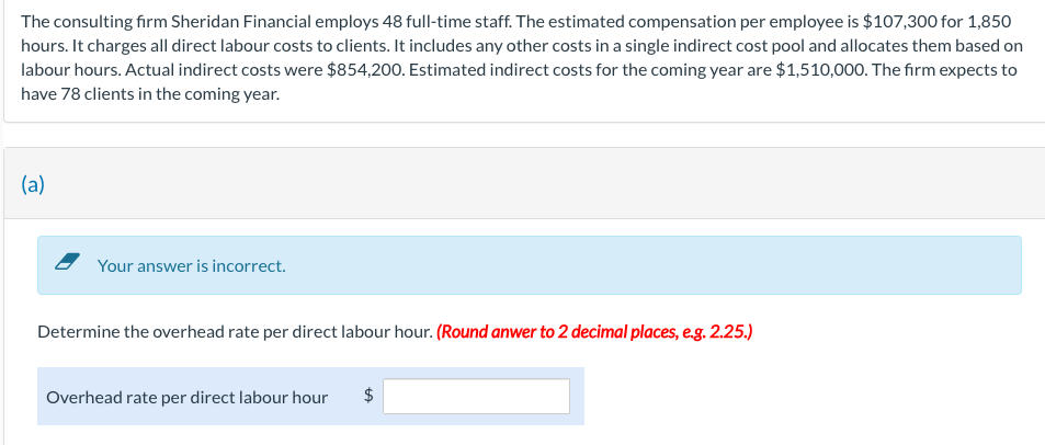 The consulting firm Sheridan Financial employs 48 full-time staff. The estimated compensation per employee is $107,300 for 1,850
hours. It charges all direct labour costs to clients. It includes any other costs in a single indirect cost pool and allocates them based on
labour hours. Actual indirect costs were $854,200. Estimated indirect costs for the coming year are $1,510,000. The firm expects to
have 78 clients in the coming year.
(a)
Your answer is incorrect.
Determine the overhead rate per direct labour hour. (Round anwer to 2 decimal places, e.g. 2.25.)
Overhead rate per direct labour hour $
