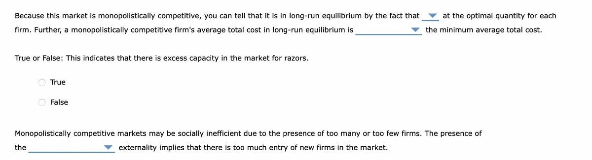 Because this market is monopolistically competitive, you can tell that it is in long-run equilibrium by the fact that
firm. Further, a monopolistically competitive firm's average total cost in long-run equilibrium is
True or False: This indicates that there is excess capacity in the market for razors.
True
the
False
at the optimal quantity for each
the minimum average total cost.
Monopolistically competitive markets may be socially inefficient due to the presence of too many or too few firms. The presence of
externality implies that there is too much entry of new firms in the market.