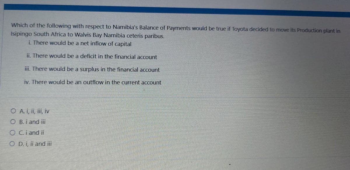 Which of the following with respect to Namibia's Balance of Payments would be true if Toyota decided to move its Production plant in
Isipingo South Africa to Walvis Bay Namibia ceteris paribus.
i. There would be a net inflow of capital
ii. There would be a deficit in the financial account
iii. There would be a surplus in the financial account
iv. There would be an outflow in the current account
O A. i, ii, iii, iv
O B. i and iii
O Ci and ii
O D. i, ii and iii