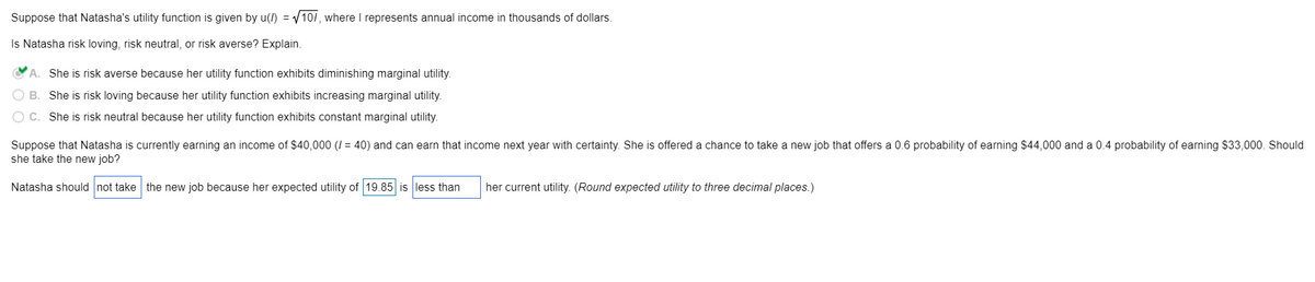 Suppose that Natasha's utility function is given by u(I) = √/10/, where I represents annual income in thousands of dollars.
Is Natasha risk loving, risk neutral, or risk averse? Explain.
A. She is risk averse because her utility function exhibits diminishing marginal utility.
OB. She is risk loving because her utility function exhibits increasing marginal utility.
OC. She is risk neutral because her utility function exhibits constant marginal utility.
Suppose that Natasha is currently earning an income of $40,000 (1 = 40) and can earn that income next year with certainty. She is offered a chance to take a new job that offers a 0.6 probability of earning $44,000 and a 0.4 probability of earning $33,000. Should
she take the new job?
Natasha should not take the new job because her expected utility of 19.85 is less than
her current utility. (Round expected utility to three decimal places.)