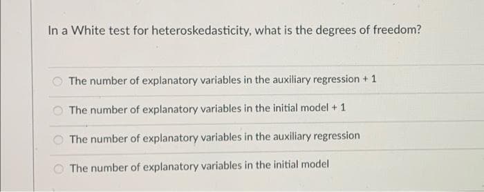 In a White test for heteroskedasticity, what is the degrees of freedom?
The number of explanatory variables in the auxiliary regression + 1
The number of explanatory variables in the initial model + 1
The number of explanatory variables in the auxiliary regression
The number of explanatory variables in the initial model
