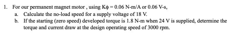 1. For our permanent magnet motor , using Ko = 0.06 N-m/A or 0.06 V-s,
a. Calculate the no-load speed for a supply voltage of 18 V.
b. If the starting (zero speed) developed torque is 1.8 N-m when 24 V is supplied, determine the
torque and current draw at the design operating speed of 3000 rpm.
