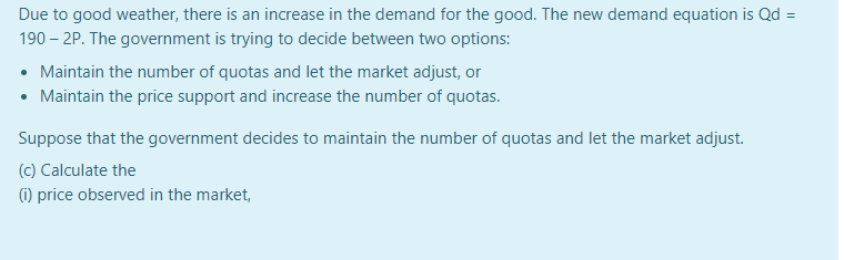 Due to good weather, there is an increase in the demand for the good. The new demand equation is Qd =
190 – 2P. The government is trying to decide between two options:
• Maintain the number of quotas and let the market adjust, or
Maintain the price support and increase the number of quotas.
Suppose that the government decides to maintain the number of quotas and let the market adjust.
(c) Calculate the
(1) price observed in the market,
