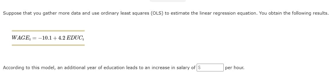 Suppose that you gather more data and use ordinary least squares (OLS) to estimate the linear regression equation. You obtain the following results.
WAGE= -10.1 +4.2 EDUC₁
According to this model, an additional year of education leads to an increase in salary of $
per hour.