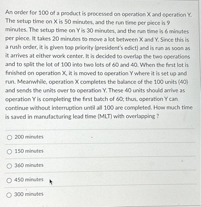 An order for 100 of a product is processed on operation X and operation Y.
The setup time on X is 50 minutes, and the run time per piece is 9
minutes. The setup time on Y is 30 minutes, and the run time is 6 minutes
per piece. It takes 20 minutes to move a lot between X and Y. Since this is
a rush order, it is given top priority (president's edict) and is run as soon as
it arrives at either work center. It is decided to overlap the two operations
and to split the lot of 100 into two lots of 60 and 40. When the first lot is
finished on operation X, it is moved to operation Y where it is set up and
run. Meanwhile, operation X completes the balance of the 100 units (40)
and sends the units over to operation Y. These 40 units should arrive as
operation Y is completing the first batch of 60; thus, operation Y can
continue without interruption until all 100 are completed. How much time
is saved in manufacturing lead time (MLT) with overlapping?
O 200 minutes
O 150 minutes
O 360 minutes
O 450 minutes
O 300 minutes
