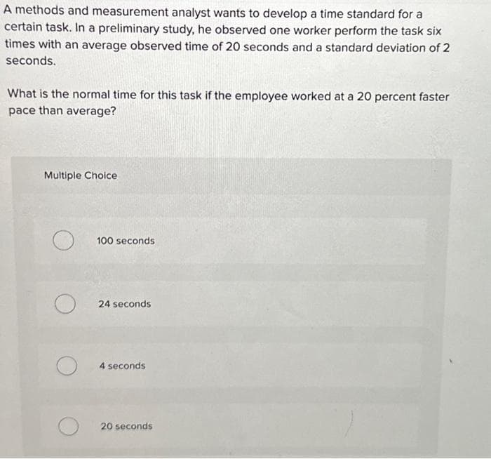 A methods and measurement analyst wants to develop a time standard for a
certain task. In a preliminary study, he observed one worker perform the task six
times with an average observed time of 20 seconds and a standard deviation of 2
seconds.
What is the normal time for this task if the employee worked at a 20 percent faster
pace than average?
Multiple Choice
O
O
100 seconds
24 seconds
4 seconds
20 seconds
