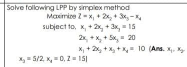 Solve following LPP by simplex method
Maximize Z = x₁ + 2x₂ + 3x3-X₁
x, + 2x₂ + 3x₂ = 15
2x₁ + x₂ + 5x₂ = 20
subject to,
X₁ + 2x₂ + x₂ + x₁ = 10 (Ans. X₁, X₂
x₂ = 5/2, x = 0, Z = 15)