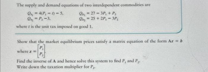 The supply and demand equations of two interdependent commodities are
Qo, 27-3P, + P₂
Qs,= 4(P₁-1)-5.
Qs₂ = P; -3.
Qo₂ = 25+2P₁ - 3P;
where t is the unit tax imposed on good 1.
Show that the market equilibrium prices satisfy a matrix equation of the form Ar = b
P₁
where x =
Find the inverse of A and hence solve this system to find P, and P₂.
Write down the taxation multiplier for P₂.