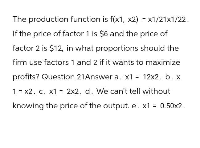 The production function is f(x1, x2) = x1/21x1/22.
If the price of factor 1 is $6 and the price of
factor 2 is $12, in what proportions should the
firm use factors 1 and 2 if it wants to maximize
profits? Question 21 Answer a. x1 = 12x2. b. x
1 = x2. c. x1 = 2x2. d. We can't tell without
knowing the price of the output. e. x1 = 0.50x2.