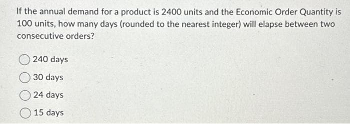 If the annual demand for a product is 2400 units and the Economic Order Quantity is
100 units, how many days (rounded to the nearest integer) will elapse between two
consecutive orders?
240 days
30 days
24 days
15 days