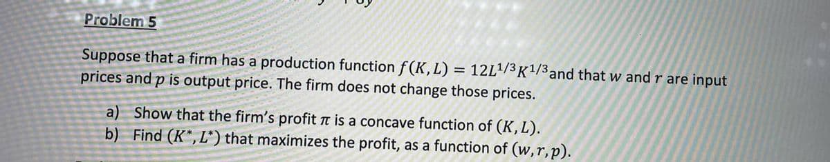 Problem 5
Suppose that a firm has a production function f(K, L) = 12L¹/3 K¹/3 and that w and r are input
prices and p is output price. The firm does not change those prices.
a) Show that the firm's profit π is a concave function of (K, L).
b) Find (K*, L*) that maximizes the profit, as a function of (w,r, p).