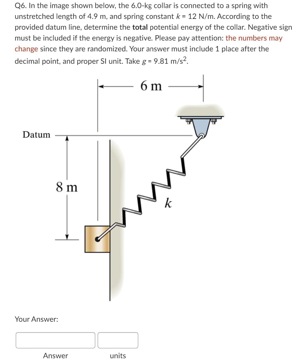 Q6. In the image shown below, the 6.0-kg collar is connected to a spring with
unstretched length of 4.9 m, and spring constant k = 12 N/m. According to the
provided datum line, determine the total potential energy of the collar. Negative sign
must be included if the energy is negative. Please pay attention: the numbers may
change since they are randomized. Your answer must include 1 place after the
decimal point, and proper SI unit. Take g = 9.81 m/s².
6 m
Datum
8 m
Your Answer:
Answer
units
k
