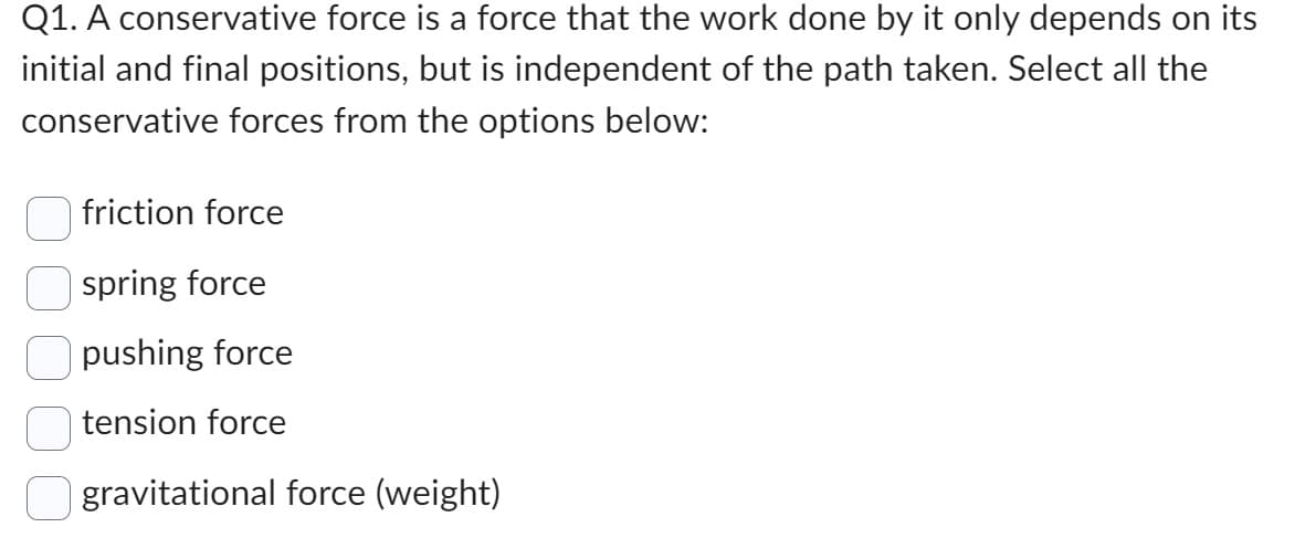 Q1. A conservative force is a force that the work done by it only depends on its
initial and final positions, but is independent of the path taken. Select all the
conservative forces from the options below:
friction force
spring force
pushing force
tension force
gravitational force (weight)