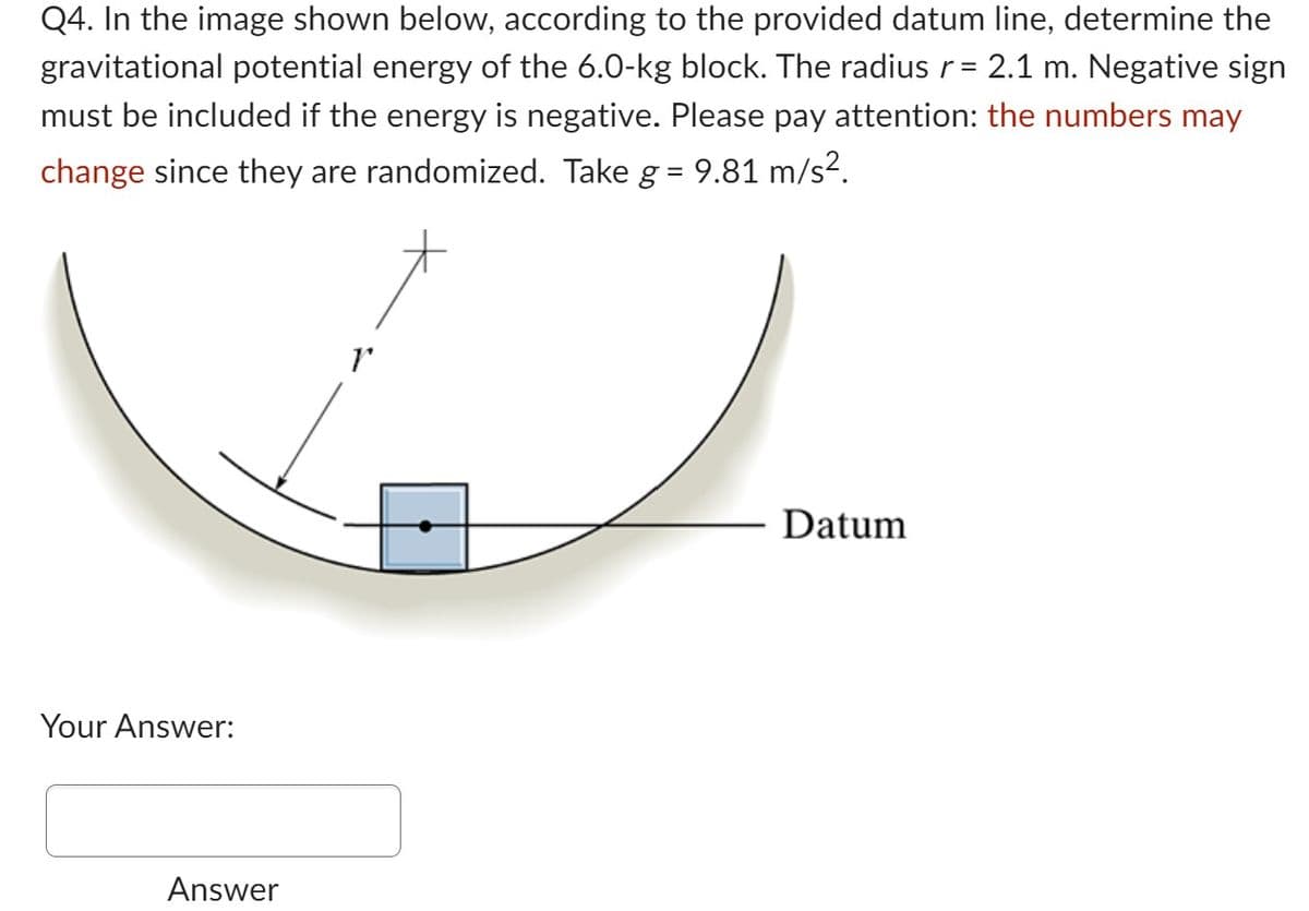 Q4. In the image shown below, according to the provided datum line, determine the
gravitational potential energy of the 6.0-kg block. The radius r = 2.1 m. Negative sign
must be included if the energy is negative. Please pay attention: the numbers may
change since they are randomized. Take g = 9.81 m/s².
Your Answer:
Answer
1
Datum