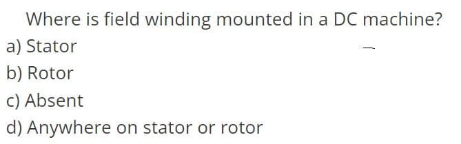 Where is field winding mounted in a DC machine?
a) Stator
b) Rotor
c) Absent
d) Anywhere on stator or rotor