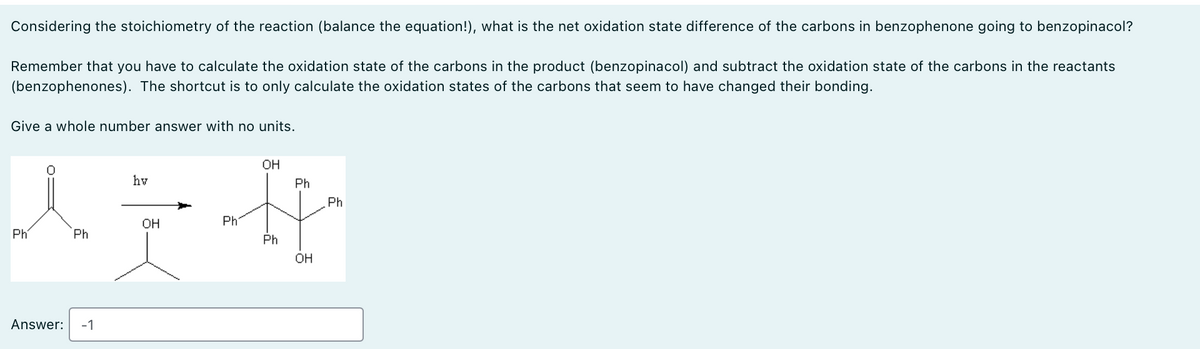 Considering the stoichiometry of the reaction (balance the equation!), what is the net oxidation state difference of the carbons in benzophenone going to benzopinacol?
Remember that you have to calculate the oxidation state of the carbons in the product (benzopinacol) and subtract the oxidation state of the carbons in the reactants
(benzophenones). The shortcut is to only calculate the oxidation states of the carbons that seem to have changed their bonding.
Give a whole number answer with no units.
hv
OH
Ph
Ph
OH
Ph'
Ph'
Ph
Ph
OH
Answer: -1