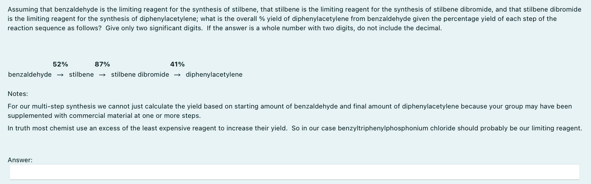 Assuming that benzaldehyde is the limiting reagent for the synthesis of stilbene, that stilbene is the limiting reagent for the synthesis of stilbene dibromide, and that stilbene dibromide
is the limiting reagent for the synthesis of diphenylacetylene; what is the overall % yield of diphenylacetylene from benzaldehyde given the percentage yield of each step of the
reaction sequence as follows? Give only two significant digits. If the answer is a whole number with two digits, do not include the decimal.
52%
87%
benzaldehyde → stilbene → stilbene dibromide
41%
Answer:
diphenylacetylene
Notes:
For our multi-step synthesis we cannot just calculate the yield based on starting amount of benzaldehyde and final amount of diphenylacetylene because your group may have been
supplemented with commercial material at one or more steps.
In truth most chemist use an excess of the least expensive reagent to increase their yield. So in our case benzyltriphenylphosphonium chloride should probably be our limiting reagent.