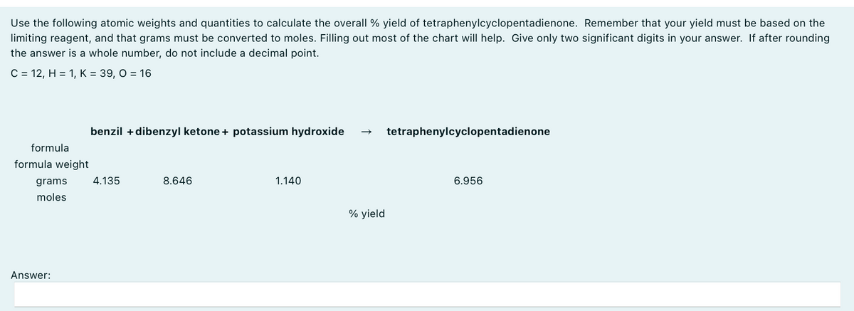 Use the following atomic weights and quantities to calculate the overall % yield of tetraphenylcyclopentadienone. Remember that your yield must be based on the
limiting reagent, and that grams must be converted to moles. Filling out most of the chart will help. Give only two significant digits in your answer. If after rounding
the answer is a whole number, do not include a decimal point.
C = 12, H = 1, K = 39, O = 16
formula
formula weight
grams
moles
Answer:
benzil + dibenzyl ketone + potassium hydroxide
tetraphenylcyclopentadienone
4.135
8.646
1.140
% yield
6.956