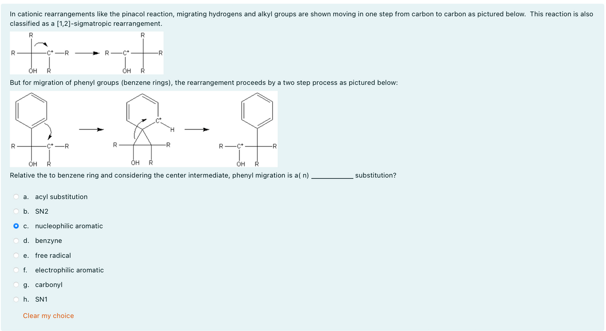 In cationic rearrangements like the pinacol reaction, migrating hydrogens and alkyl groups are shown moving in one step from carbon to carbon as pictured below. This reaction is also
classified as a [1,2]-sigmatropic rearrangement.
R
R
R
-C+-R
R
.C+
-R
OH
R
OH
R
But for migration of phenyl groups (benzene rings), the rearrangement proceeds by a two step process as pictured below:
R
C+ -R
R
OH
R
он
R
H
-R
R-C+
OH
R
-R
Relative the to benzene ring and considering the center intermediate, phenyl migration is a(n)
a. acyl substitution
b. SN2
c. nucleophilic aromatic
d. benzyne
e. free radical
f.
electrophilic aromatic
g. carbonyl
h. SN1
Clear my choice
substitution?