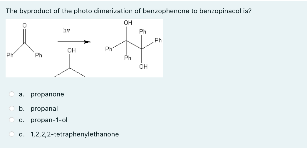 The byproduct of the photo dimerization of benzophenone to benzopinacol is?
OH
hv
Ph
Phi
OH
Ph-
Phí
Ph
Ph
OH
a. propanone
b. propanal
c. propan-1-ol
d.1,2,2,2-tetraphenylethanone