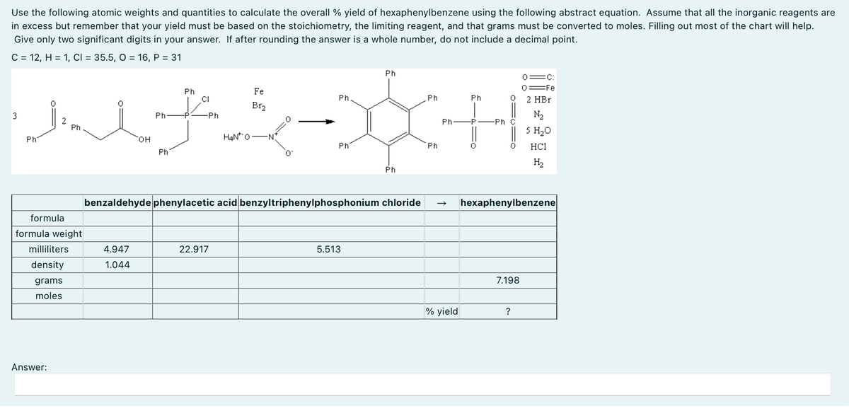 Use the following atomic weights and quantities to calculate the overall % yield of hexaphenylbenzene using the following abstract equation. Assume that all the inorganic reagents are
in excess but remember that your yield must be based on the stoichiometry, the limiting reagent, and that grams must be converted to moles. Filling out most of the chart will help.
Give only two significant digits in your answer. If after rounding the answer is a whole number, do not include a decimal point.
C = 12, H = 1, CI = 35.5, O = 16, P = 31
3
Ph
Ph
-Ph
Fe
Ph
Ph
0=C:
0 Fe
Ph
Ph
2 HBr
JULY-XH
2
Ph
OH
Ph
Ph
H4N 0 -N
Ph
N₂
Ph
-P
-Ph C
5 H₂O
HC1
H₂
Ph
0
Ph
formula
formula weight
benzaldehyde phenylacetic acid benzyltriphenylphosphonium chloride
hexaphenylbenzene
milliliters
4.947
22.917
density
1.044
grams
moles
Answer:
5.513
7.198
% yield
?