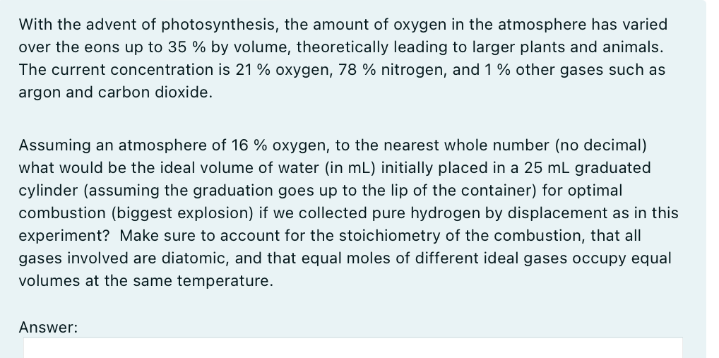 With the advent of photosynthesis, the amount of oxygen in the atmosphere has varied
over the eons up to 35 % by volume, theoretically leading to larger plants and animals.
The current concentration is 21 % oxygen, 78 % nitrogen, and 1 % other gases such as
argon and carbon dioxide.
Assuming an atmosphere of 16 % oxygen, to the nearest whole number (no decimal)
what would be the ideal volume of water (in mL) initially placed in a 25 mL graduated
cylinder (assuming the graduation goes up to the lip of the container) for optimal
combustion (biggest explosion) if we collected pure hydrogen by displacement as in this
experiment? Make sure to account for the stoichiometry of the combustion, that all
gases involved are diatomic, and that equal moles of different ideal gases occupy equal
volumes at the same temperature.
Answer: