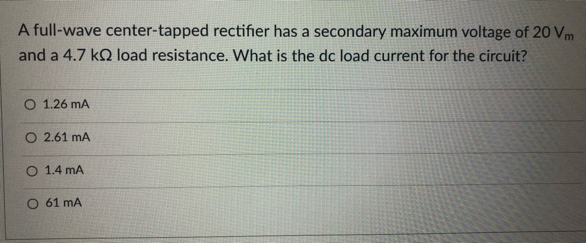 A full-wave center-tapped rectifier has a secondary maximum voltage of 20 Vm
and a 4.7 kQ load resistance. What is the dc load current for the circuit?
O 1.26 mA
O 2.61 mA
O 1.4 mA
O 61 mA
