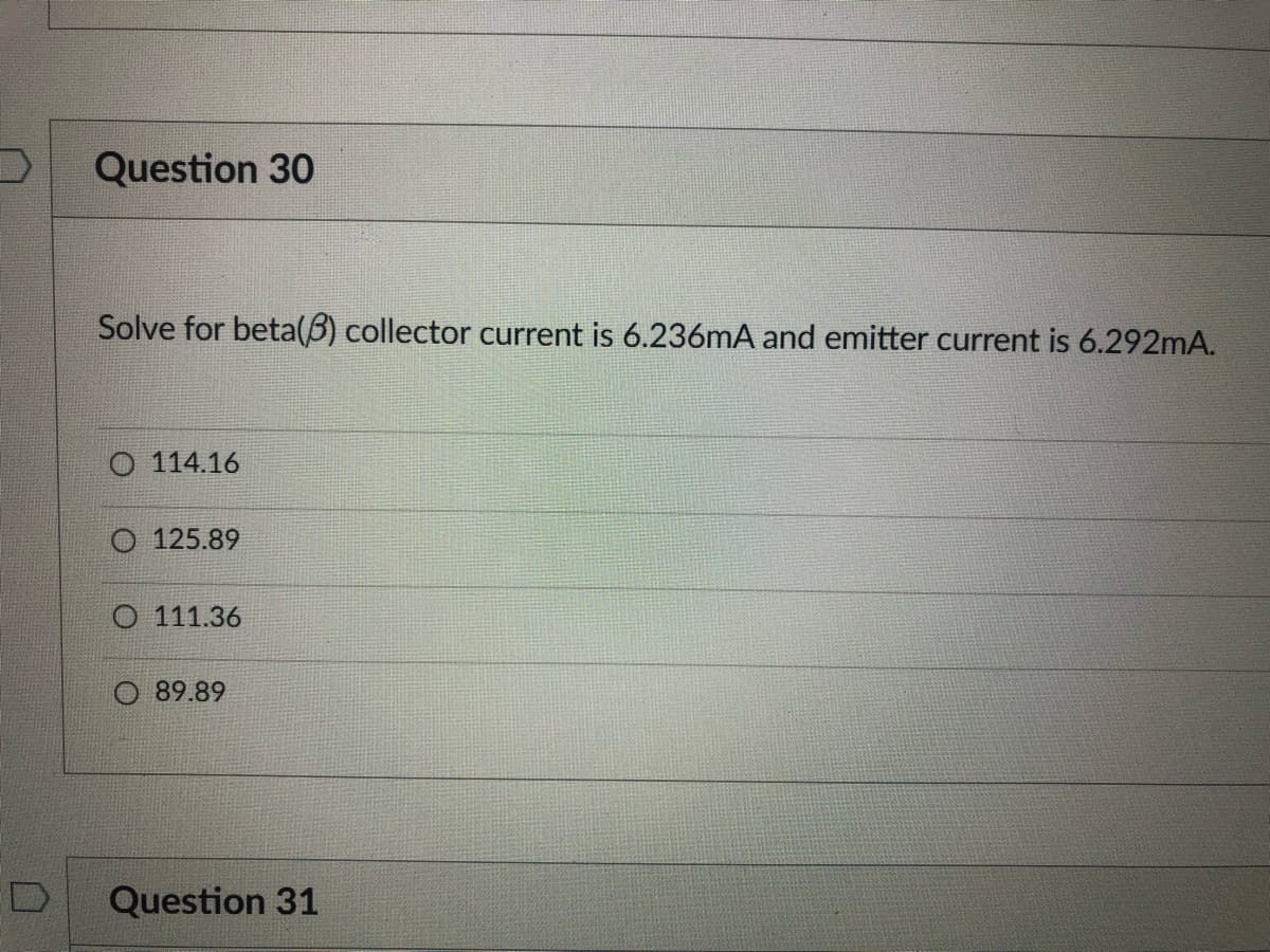 Question 30
Solve for beta(5) collector current is 6.236mA and emitter current is 6.292mA.
O 114.16
O 125.89
O 111.36
89.89
D
Question 31
