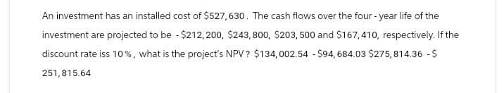 An investment has an installed cost of $527,630. The cash flows over the four-year life of the
investment are projected to be -$212,200, $243,800, $203, 500 and $167,410, respectively. If the
discount rate iss 10%, what is the project's NPV? $134,002.54 $94, 684.03 $275,814.36 - $
251,815.64