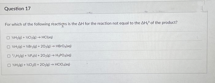 Question 17
For which of the following reactions is the AH for the reaction not equal to the AH of the product?
O %H₂(g) +
H₂(g) +
Cl₂(g) → HCl(aq)
Br₂(g) + 202(g) → HBrO4(aq)
/H₂(g) +
P4(s) + 2O2(g) → H3PO4(aq)
O %H₂(g) + Cl₂(1) +202(g) → HCIO4(aq)