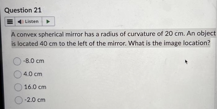 Question 21
Listen
A convex spherical mirror has a radius of curvature of 20 cm. An object
is located 40 cm to the left of the mirror. What is the image location?
-8.0 cm
4.0 cm
16.0 cm
-2.0 cm