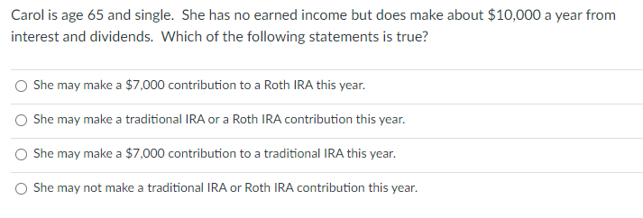 Carol is age 65 and single. She has no earned income but does make about $10,000 a year from
interest and dividends. Which of the following statements is true?
She may make a $7,000 contribution to a Roth IRA this year.
She may make a traditional IRA or a Roth IRA contribution this year.
She may make a $7,000 contribution to a traditional IRA this year.
O She may not make a traditional IRA or Roth IRA contribution this year.