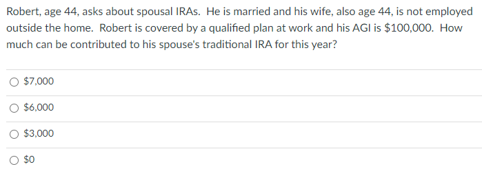 Robert, age 44, asks about spousal IRAs. He is married and his wife, also age 44, is not employed
outside the home. Robert is covered by a qualified plan at work and his AGI is $100,000. How
much can be contributed to his spouse's traditional IRA for this year?
$7,000
O $6,000
$3,000
$0