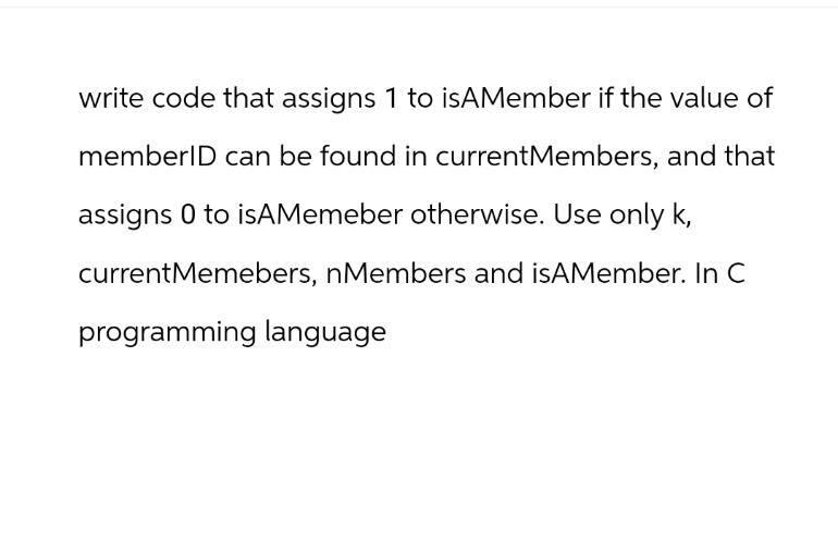 write code that assigns 1 to isAMember if the value of
memberID can be found in current Members, and that
assigns 0 to isAMemeber otherwise. Use only k,
current Memebers, nMembers and isAMember. In C
programming language