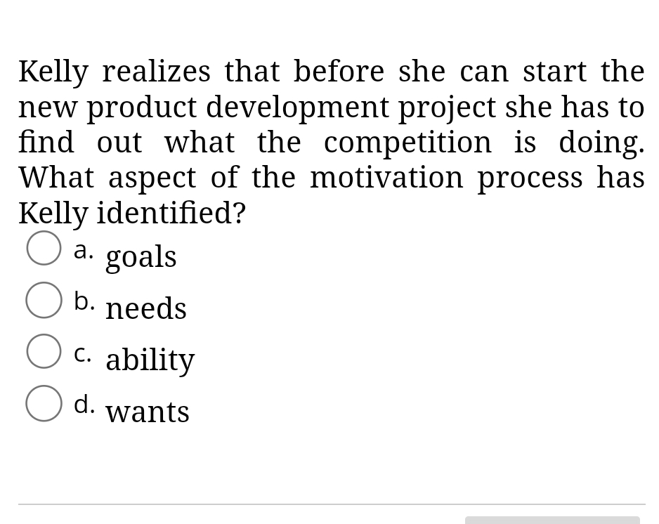 Kelly realizes that before she can start the
new product development project she has to
find out what the competition is doing.
What aspect of the motivation process has
Kelly identified?
O a. goals
O b. needs
O c. ability
O d. wants
