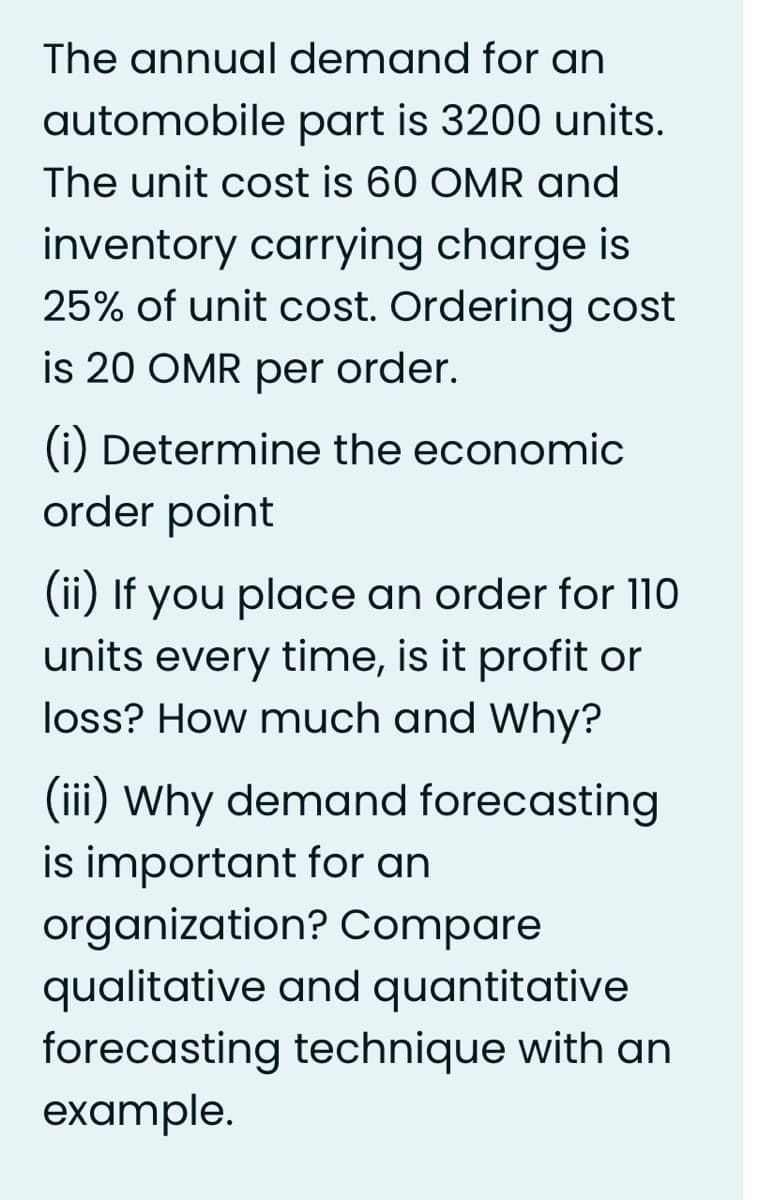 The annual demand for an
automobile part is 3200 units.
The unit cost is 60 OMR and
inventory carrying charge is
25% of unit cost. Ordering cost
is 20 OMR per order.
(i) Determine the economic
order point
(ii) If you place an order for 110
units every time, is it profit or
loss? How much and Why?
(iii) Why demand forecasting
is important for an
organization? Compare
qualitative and quantitative
forecasting technique with an
example.
